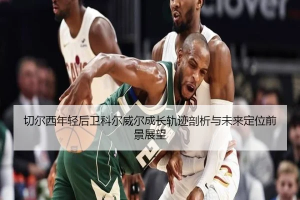 切尔西年轻后卫科尔威尔成长轨迹剖析与未来定位前景展望