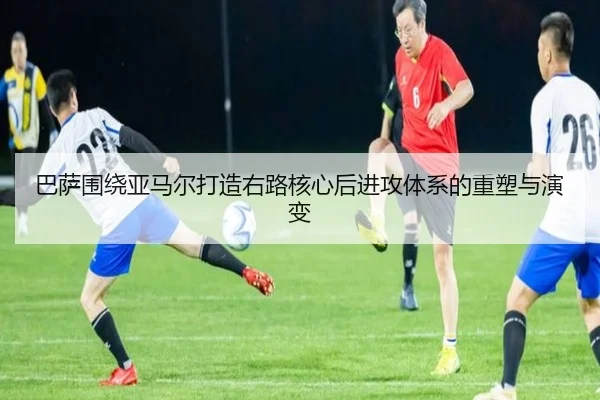 巴萨围绕亚马尔打造右路核心后进攻体系的重塑与演变