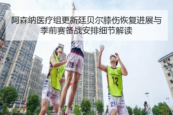 阿森纳医疗组更新廷贝尔膝伤恢复进展与季前赛备战安排细节解读