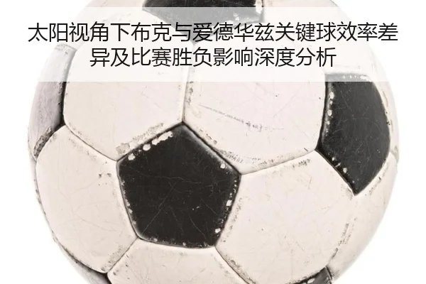 太阳视角下布克与爱德华兹关键球效率差异及比赛胜负影响深度分析