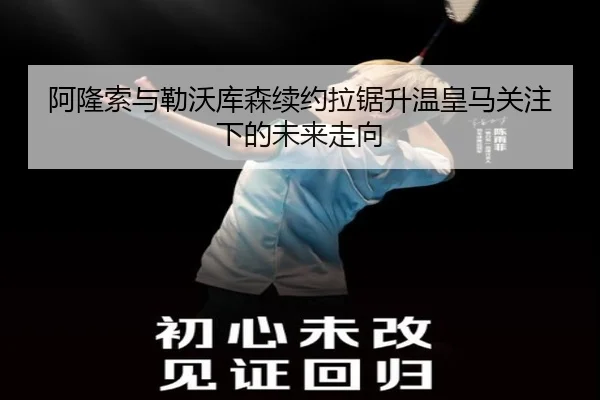 阿隆索与勒沃库森续约拉锯升温皇马关注下的未来走向