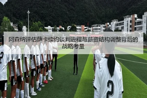 阿森纳评估萨卡续约谈判进程与薪资结构调整背后的战略考量
