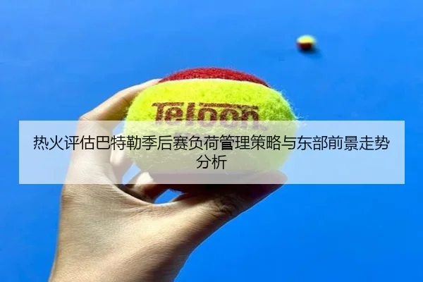 热火评估巴特勒季后赛负荷管理策略与东部前景走势分析