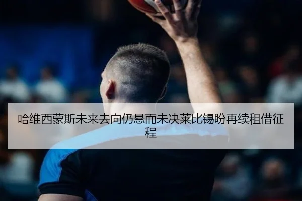 哈维西蒙斯未来去向仍悬而未决莱比锡盼再续租借征程